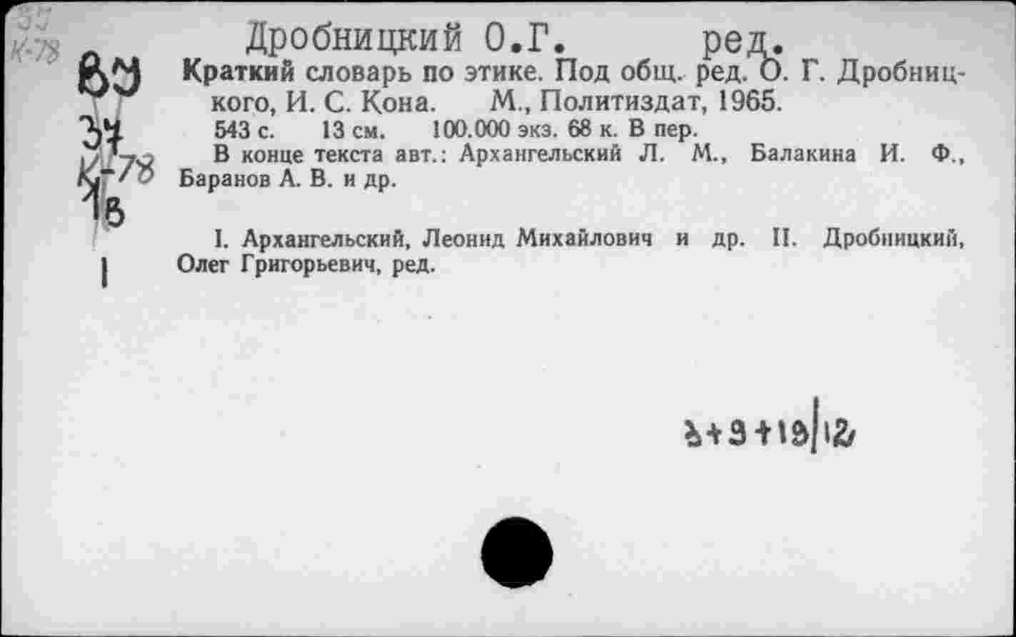 ﻿° 63
31
Дробницкий О.Г. ред.
Краткий словарь по этике. Под общ. ред. О. Г. Дробниц-кого, И. С. Кона. М., Политиздат, 1965.
543 с. 13 см. 100.000 экз. 68 к. В пер.
В конце текста авт.: Архангельский Л. М., Балакина И. Ф., Баранов А. В. и др.
I. Архангельский, Леонид Михайлович и др. II. Дробницкий, Олег Григорьевич, ред.
